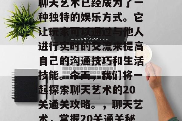 在众多的聊天软件中,聊天艺术已经成为了一种独特的娱乐方式。它让玩家可以通过与他人进行实时的交流来提高自己的沟通技巧和生活技能。今天,我们将一起探索聊天艺术的20关通关攻略。,聊天艺术,掌握20关通关秘籍 在众多的聊天软件中,聊天艺术已经成为了一种独特的娱乐方式。它让玩家可以通过与他人进行实时的交流来提高自己的沟通技巧和生活技能。今天,我们将一起探索聊天艺术的20关通关攻略。,聊天艺术,掌握20关通关秘籍