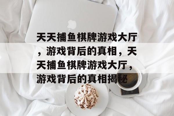 天天捕鱼棋牌游戏大厅,游戏背后的真相,天天捕鱼棋牌游戏大厅,游戏背后的真相揭秘 天天捕鱼棋牌游戏大厅,游戏背后的真相,天天捕鱼棋牌游戏大厅,游戏背后的真相揭秘