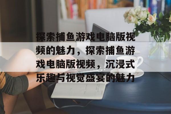探索捕鱼游戏电脑版视频的魅力,探索捕鱼游戏电脑版视频,沉浸式乐趣与视觉盛宴的魅力 探索捕鱼游戏电脑版视频的魅力,探索捕鱼游戏电脑版视频,沉浸式乐趣与视觉盛宴的魅力