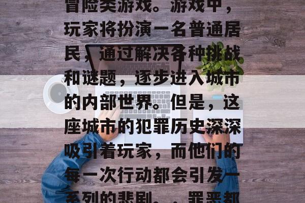 罪恶都市是一款热门的桌面多人在线生存恐怖冒险类游戏。游戏中,玩家将扮演一名普通居民,通过解决各种挑战和谜题,逐步进入城市的内部世界。但是,这座城市的犯罪历史深深吸引着玩家,而他们的每一次行动都会引发一系列的悲剧。,罪恶都市,都市犯罪的神秘解谜 罪恶都市是一款热门的桌面多人在线生存恐怖冒险类游戏。游戏中,玩家将扮演一名普通居民,通过解决各种挑战和谜题,逐步进入城市的内部世界。但是,这座城市的犯罪历史深深吸引着玩家,而他们的每一次行动都会引发一系列的悲剧。,罪恶都市,都市犯罪的神秘解谜