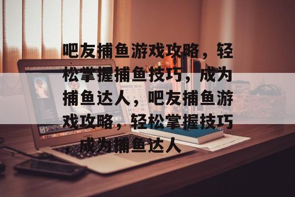 吧友捕鱼游戏攻略,轻松掌握捕鱼技巧,成为捕鱼达人,吧友捕鱼游戏攻略,轻松掌握技巧,成为捕鱼达人 吧友捕鱼游戏攻略,轻松掌握捕鱼技巧,成为捕鱼达人,吧友捕鱼游戏攻略,轻松掌握技巧,成为捕鱼达人