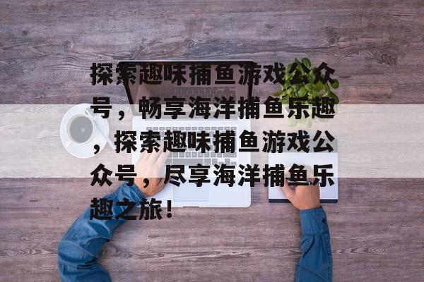 探索趣味捕鱼游戏公众号,畅享海洋捕鱼乐趣,探索趣味捕鱼游戏公众号,尽享海洋捕鱼乐趣之旅! 探索趣味捕鱼游戏公众号,畅享海洋捕鱼乐趣,探索趣味捕鱼游戏公众号,尽享海洋捕鱼乐趣之旅!