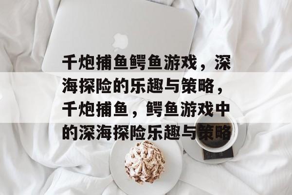 千炮捕鱼鳄鱼游戏,深海探险的乐趣与策略,千炮捕鱼,鳄鱼游戏中的深海探险乐趣与策略 千炮捕鱼鳄鱼游戏,深海探险的乐趣与策略,千炮捕鱼,鳄鱼游戏中的深海探险乐趣与策略