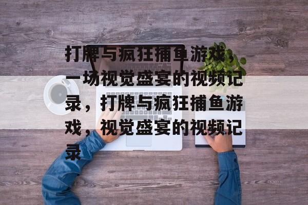打牌与疯狂捕鱼游戏,一场视觉盛宴的视频记录,打牌与疯狂捕鱼游戏,视觉盛宴的视频记录 打牌与疯狂捕鱼游戏,一场视觉盛宴的视频记录,打牌与疯狂捕鱼游戏,视觉盛宴的视频记录