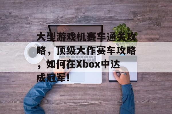 大型游戏机赛车通关攻略,顶级大作赛车攻略,如何在Xbox中达成冠军! 大型游戏机赛车通关攻略,顶级大作赛车攻略,如何在Xbox中达成冠军!