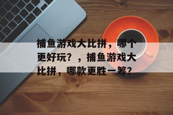 捕鱼游戏大比拼,哪个更好玩?,捕鱼游戏大比拼,哪款更胜一筹? 捕鱼游戏大比拼,哪个更好玩?,捕鱼游戏大比拼,哪款更胜一筹?