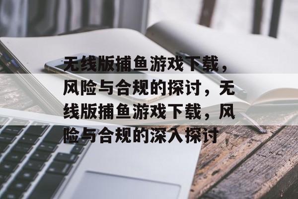 无线版捕鱼游戏下载，风险与合规的探讨，无线版捕鱼游戏下载，风险与合规的深入探讨