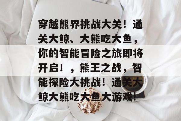 穿越熊界挑战大关！通关大鲸、大熊吃大鱼，你的智能冒险之旅即将开启！，熊王之战，智能探险大挑战！通关大鲸大熊吃大鱼大游戏!