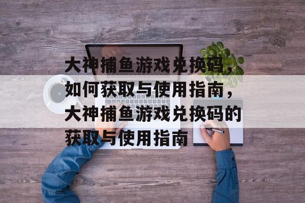 大神捕鱼游戏兑换码,如何获取与使用指南,大神捕鱼游戏兑换码的获取与使用指南 大神捕鱼游戏兑换码,如何获取与使用指南,大神捕鱼游戏兑换码的获取与使用指南