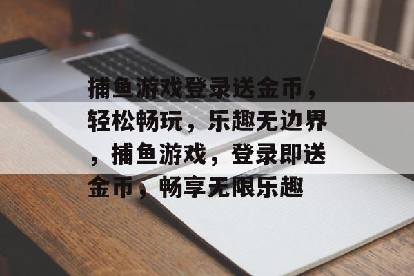捕鱼游戏登录送金币,轻松畅玩,乐趣无边界,捕鱼游戏,登录即送金币,畅享无限乐趣 捕鱼游戏登录送金币,轻松畅玩,乐趣无边界,捕鱼游戏,登录即送金币,畅享无限乐趣