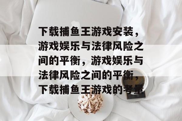 下载捕鱼王游戏安装,游戏娱乐与法律风险之间的平衡,游戏娱乐与法律风险之间的平衡,下载捕鱼王游戏的考量 下载捕鱼王游戏安装,游戏娱乐与法律风险之间的平衡,游戏娱乐与法律风险之间的平衡,下载捕鱼王游戏的考量