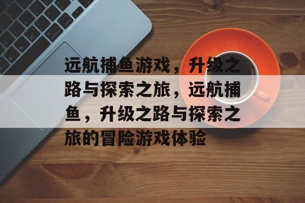 远航捕鱼游戏,升级之路与探索之旅,远航捕鱼,升级之路与探索之旅的冒险游戏体验 远航捕鱼游戏,升级之路与探索之旅,远航捕鱼,升级之路与探索之旅的冒险游戏体验