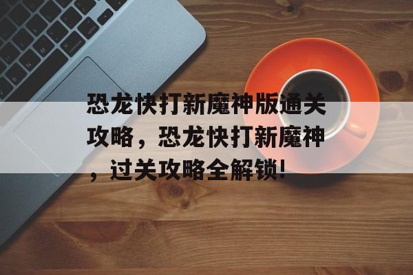 恐龙快打新魔神版通关攻略,恐龙快打新魔神,过关攻略全解锁! 恐龙快打新魔神版通关攻略,恐龙快打新魔神,过关攻略全解锁!