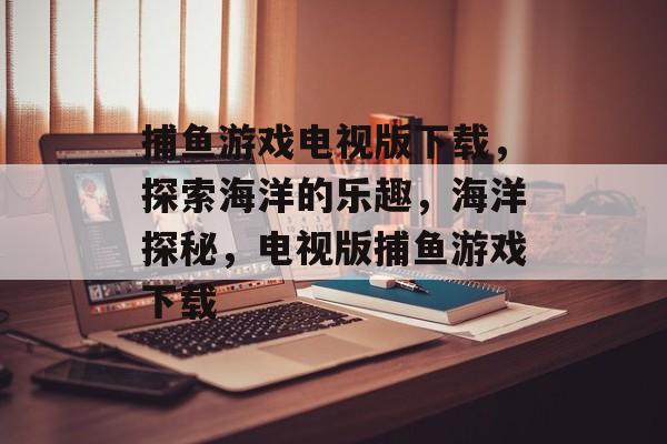 捕鱼游戏电视版下载,探索海洋的乐趣,海洋探秘,电视版捕鱼游戏下载 捕鱼游戏电视版下载,探索海洋的乐趣,海洋探秘,电视版捕鱼游戏下载