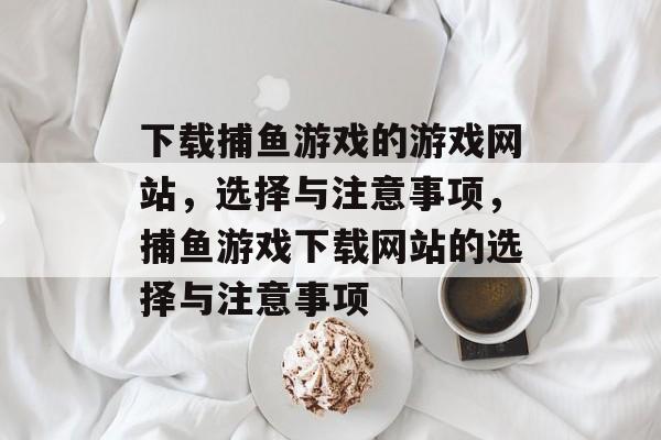 下载捕鱼游戏的游戏网站，选择与注意事项，捕鱼游戏下载网站的选择与注意事项