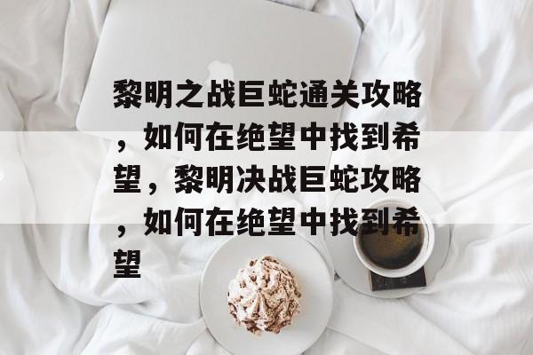 黎明之战巨蛇通关攻略,如何在绝望中找到希望,黎明决战巨蛇攻略,如何在绝望中找到希望 黎明之战巨蛇通关攻略,如何在绝望中找到希望,黎明决战巨蛇攻略,如何在绝望中找到希望