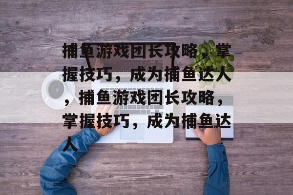 捕鱼游戏团长攻略,掌握技巧,成为捕鱼达人,捕鱼游戏团长攻略,掌握技巧,成为捕鱼达人 捕鱼游戏团长攻略,掌握技巧,成为捕鱼达人,捕鱼游戏团长攻略,掌握技巧,成为捕鱼达人
