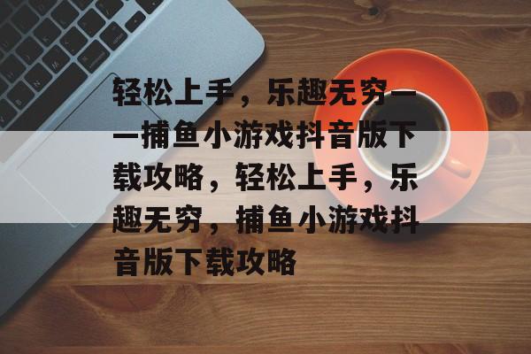 轻松上手,乐趣无穷——捕鱼小游戏抖音版下载攻略,轻松上手,乐趣无穷,捕鱼小游戏抖音版下载攻略 轻松上手,乐趣无穷——捕鱼小游戏抖音版下载攻略,轻松上手,乐趣无穷,捕鱼小游戏抖音版下载攻略