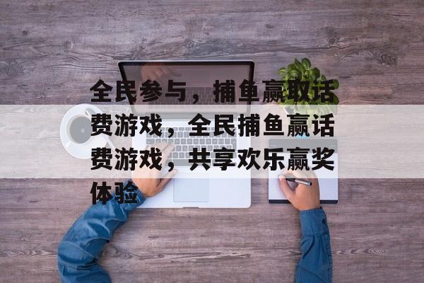 全民参与,捕鱼赢取话费游戏,全民捕鱼赢话费游戏,共享欢乐赢奖体验 全民参与,捕鱼赢取话费游戏,全民捕鱼赢话费游戏,共享欢乐赢奖体验