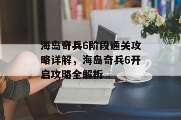 海岛奇兵6阶段通关攻略详解,海岛奇兵6开启攻略全解析 海岛奇兵6阶段通关攻略详解,海岛奇兵6开启攻略全解析