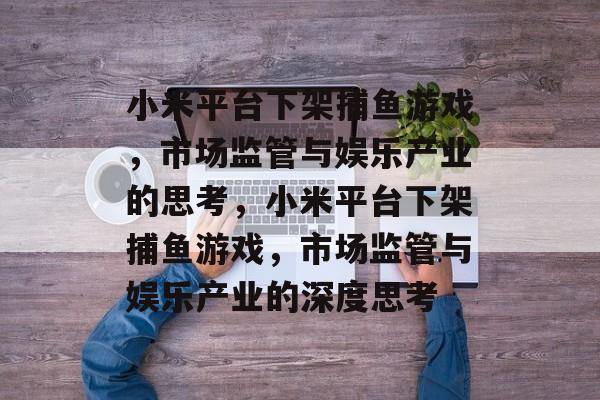 小米平台下架捕鱼游戏，市场监管与娱乐产业的思考，小米平台下架捕鱼游戏，市场监管与娱乐产业的深度思考