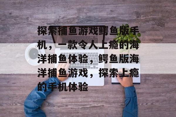 探索捕鱼游戏鳄鱼版手机,一款令人上瘾的海洋捕鱼体验,鳄鱼版海洋捕鱼游戏,探索上瘾的手机体验 探索捕鱼游戏鳄鱼版手机,一款令人上瘾的海洋捕鱼体验,鳄鱼版海洋捕鱼游戏,探索上瘾的手机体验