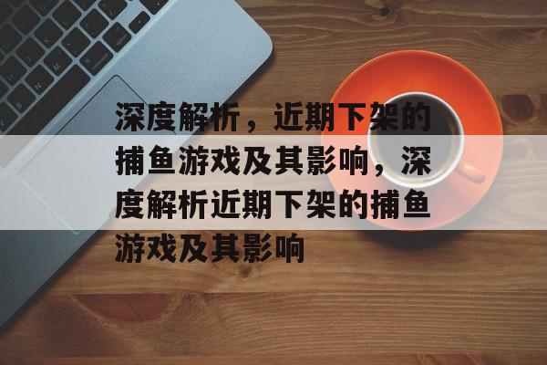深度解析，近期下架的捕鱼游戏及其影响，深度解析近期下架的捕鱼游戏及其影响