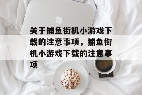 关于捕鱼街机小游戏下载的注意事项，捕鱼街机小游戏下载的注意事项