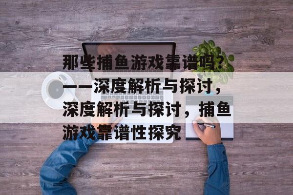 那些捕鱼游戏靠谱吗?——深度解析与探讨,深度解析与探讨,捕鱼游戏靠谱性探究 那些捕鱼游戏靠谱吗?——深度解析与探讨,深度解析与探讨,捕鱼游戏靠谱性探究