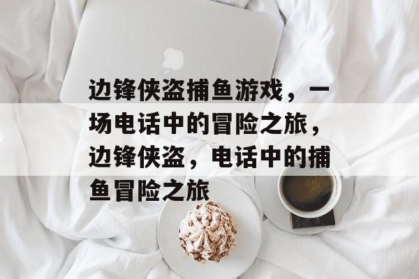边锋侠盗捕鱼游戏,一场电话中的冒险之旅,边锋侠盗,电话中的捕鱼冒险之旅 边锋侠盗捕鱼游戏,一场电话中的冒险之旅,边锋侠盗,电话中的捕鱼冒险之旅