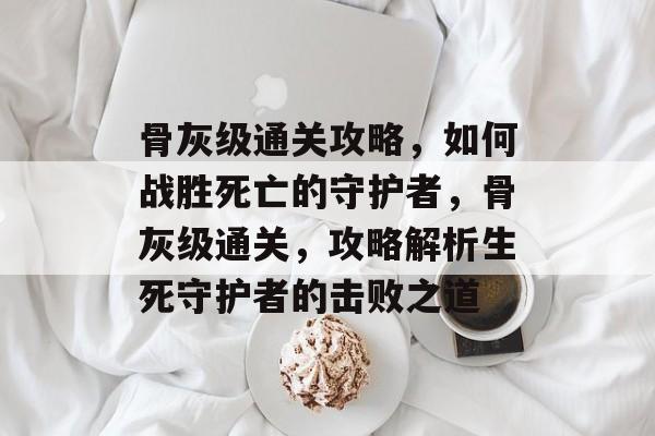 骨灰级通关攻略,如何战胜死亡的守护者,骨灰级通关,攻略解析生死守护者的击败之道 骨灰级通关攻略,如何战胜死亡的守护者,骨灰级通关,攻略解析生死守护者的击败之道