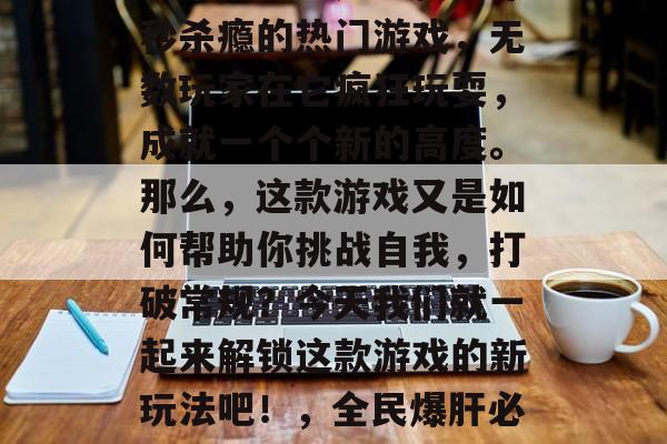 新全民爆肝通关攻略视频来袭!这是一款让你秒杀瘾的热门游戏,无数玩家在它疯狂玩耍,成就一个个新的高度。那么,这款游戏又是如何帮助你挑战自我,打破常规?今天我们就一起来解锁这款游戏的新玩法吧!,全民爆肝必看攻略,游戏新玩法揭秘! 新全民爆肝通关攻略视频来袭!这是一款让你秒杀瘾的热门游戏,无数玩家在它疯狂玩耍,成就一个个新的高度。那么,这款游戏又是如何帮助你挑战自我,打破常规?今天我们就一起来解锁这款游戏的新玩法吧!,全民爆肝必看攻略,游戏新玩法揭秘!