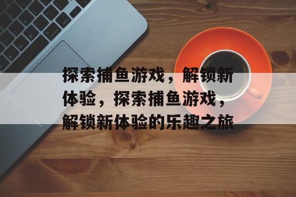 探索捕鱼游戏，解锁新体验，探索捕鱼游戏，解锁新体验的乐趣之旅