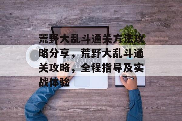 荒野大乱斗通关方法攻略分享,荒野大乱斗通关攻略,全程指导及实战体验 荒野大乱斗通关方法攻略分享,荒野大乱斗通关攻略,全程指导及实战体验