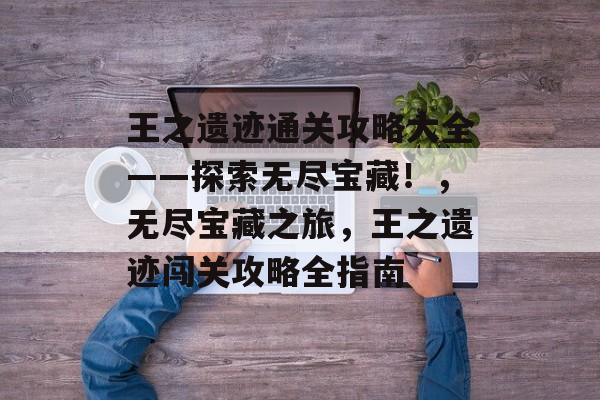 王之遗迹通关攻略大全——探索无尽宝藏!,无尽宝藏之旅,王之遗迹闯关攻略全指南 王之遗迹通关攻略大全——探索无尽宝藏!,无尽宝藏之旅,王之遗迹闯关攻略全指南