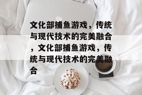 文化部捕鱼游戏,传统与现代技术的完美融合,文化部捕鱼游戏,传统与现代技术的完美融合 文化部捕鱼游戏,传统与现代技术的完美融合,文化部捕鱼游戏,传统与现代技术的完美融合