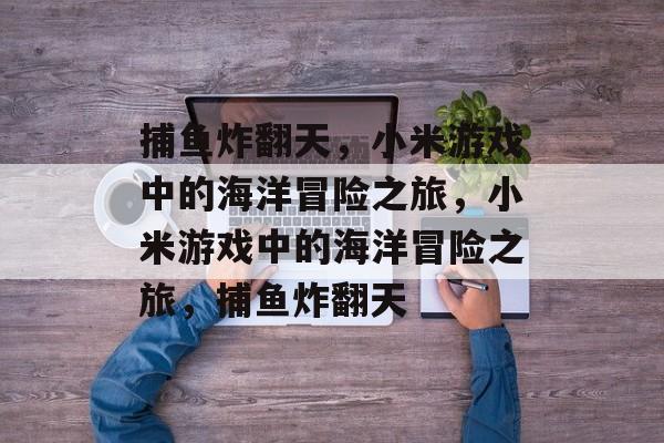 捕鱼炸翻天,小米游戏中的海洋冒险之旅,小米游戏中的海洋冒险之旅,捕鱼炸翻天 捕鱼炸翻天,小米游戏中的海洋冒险之旅,小米游戏中的海洋冒险之旅,捕鱼炸翻天