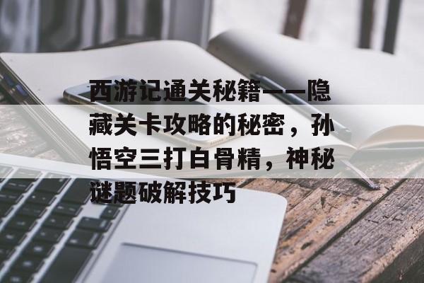 西游记通关秘籍——隐藏关卡攻略的秘密,孙悟空三打白骨精,神秘谜题破解技巧 西游记通关秘籍——隐藏关卡攻略的秘密,孙悟空三打白骨精,神秘谜题破解技巧