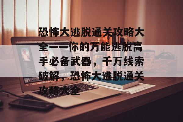 恐怖大逃脱通关攻略大全——你的万能逃脱高手必备武器,千万线索破解,恐怖大逃脱通关攻略大全 恐怖大逃脱通关攻略大全——你的万能逃脱高手必备武器,千万线索破解,恐怖大逃脱通关攻略大全