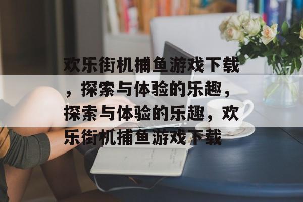 欢乐街机捕鱼游戏下载,探索与体验的乐趣,探索与体验的乐趣,欢乐街机捕鱼游戏下载 欢乐街机捕鱼游戏下载,探索与体验的乐趣,探索与体验的乐趣,欢乐街机捕鱼游戏下载