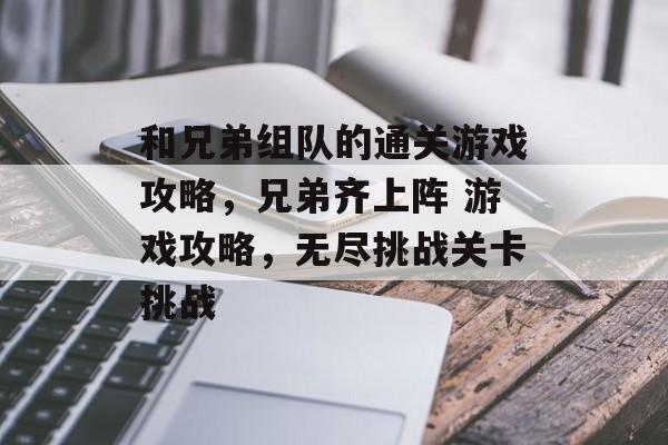 和兄弟组队的通关游戏攻略,兄弟齐上阵 游戏攻略,无尽挑战关卡挑战 和兄弟组队的通关游戏攻略,兄弟齐上阵 游戏攻略,无尽挑战关卡挑战