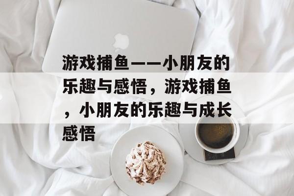 游戏捕鱼——小朋友的乐趣与感悟,游戏捕鱼,小朋友的乐趣与成长感悟 游戏捕鱼——小朋友的乐趣与感悟,游戏捕鱼,小朋友的乐趣与成长感悟