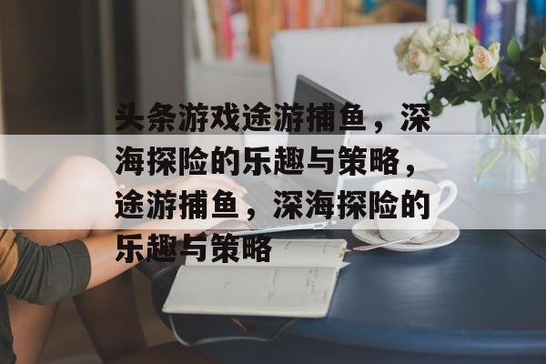 头条游戏途游捕鱼,深海探险的乐趣与策略,途游捕鱼,深海探险的乐趣与策略 头条游戏途游捕鱼,深海探险的乐趣与策略,途游捕鱼,深海探险的乐趣与策略