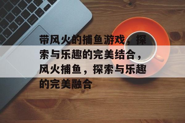 带风火的捕鱼游戏,探索与乐趣的完美结合,风火捕鱼,探索与乐趣的完美融合 带风火的捕鱼游戏,探索与乐趣的完美结合,风火捕鱼,探索与乐趣的完美融合