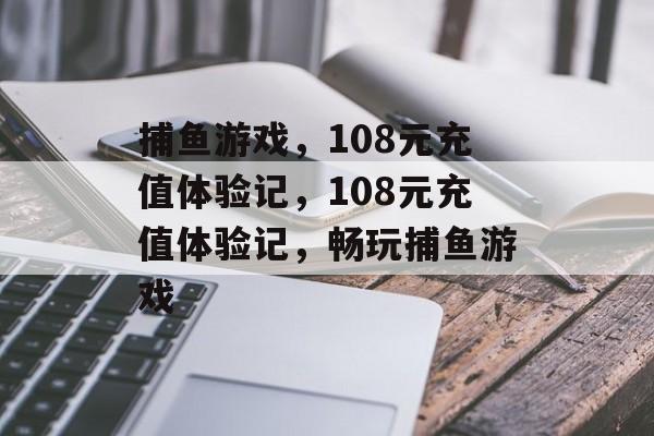 捕鱼游戏,108元充值体验记,108元充值体验记,畅玩捕鱼游戏 捕鱼游戏,108元充值体验记,108元充值体验记,畅玩捕鱼游戏