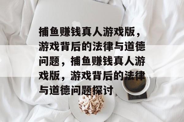 捕鱼赚钱真人游戏版,游戏背后的法律与道德问题,捕鱼赚钱真人游戏版,游戏背后的法律与道德问题探讨 捕鱼赚钱真人游戏版,游戏背后的法律与道德问题,捕鱼赚钱真人游戏版,游戏背后的法律与道德问题探讨