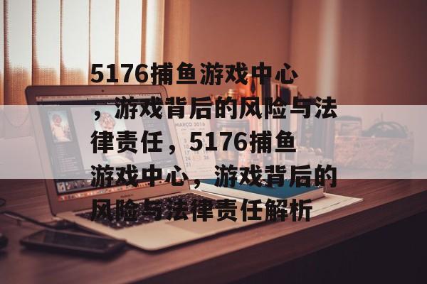 5176捕鱼游戏中心，游戏背后的风险与法律责任，5176捕鱼游戏中心，游戏背后的风险与法律责任解析