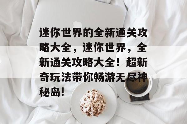 迷你世界的全新通关攻略大全,迷你世界,全新通关攻略大全!超新奇玩法带你畅游无尽神秘岛! 迷你世界的全新通关攻略大全,迷你世界,全新通关攻略大全!超新奇玩法带你畅游无尽神秘岛!