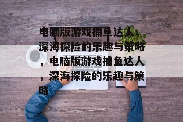 电脑版游戏捕鱼达人,深海探险的乐趣与策略,电脑版游戏捕鱼达人,深海探险的乐趣与策略 电脑版游戏捕鱼达人,深海探险的乐趣与策略,电脑版游戏捕鱼达人,深海探险的乐趣与策略