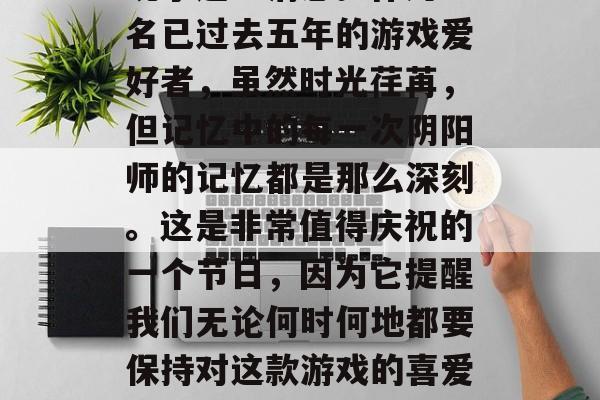 阴阳师周年庆!已经过了两年,我终于抽空在网易游戏的公告栏中发现了这一消息。作为一名已过去五年的游戏爱好者,虽然时光荏苒,但记忆中的每一次阴阳师的记忆都是那么深刻。这是非常值得庆祝的一个节日,因为它提醒我们无论何时何地都要保持对这款游戏的喜爱和热情。,阴阳师周年庆归来!五年时间过了一半,我依然沉迷其中。 阴阳师周年庆!已经过了两年,我终于抽空在网易游戏的公告栏中发现了这一消息。作为一名已过去五年的游戏爱好者,虽然时光荏苒,但记忆中的每一次阴阳师的记忆都是那么深刻。这是非常值得庆祝的一个节日,因为它提醒我们无论何时何地都要保持对这款游戏的喜爱和热情。,阴阳师周年庆归来!五年时间过了一半,我依然沉迷其中。